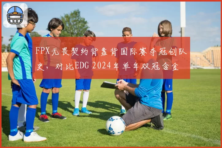 FPX无畏契约背靠背国际赛夺冠创队史，对比EDG 2024年单年双冠含金量几何？