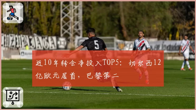近10年转会净投入TOP5：切尔西12亿欧元居首，巴黎第二