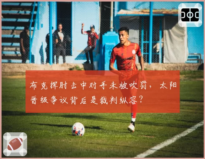 布克挥肘击中对手未被吹罚，太阳晋级争议背后是裁判纵容？