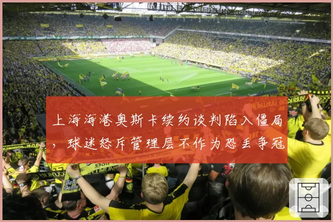上海海港奥斯卡续约谈判陷入僵局，球迷怒斥管理层不作为恐丢争冠基石