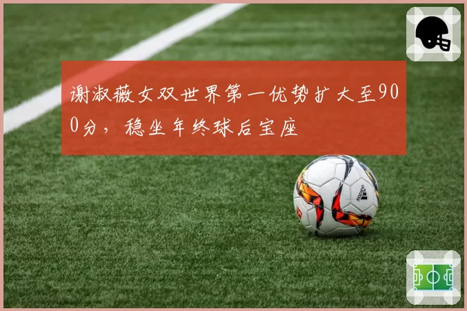 谢淑薇女双世界第一优势扩大至900分，稳坐年终球后宝座