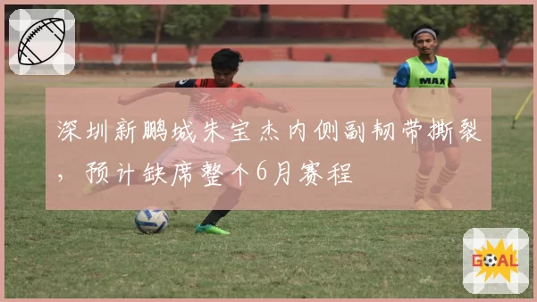 深圳新鹏城朱宝杰内侧副韧带撕裂,预计缺席整个6月赛程