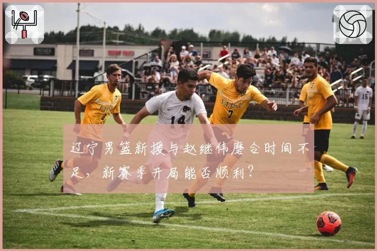 辽宁男篮新援与赵继伟磨合时间不足，新赛季开局能否顺利？