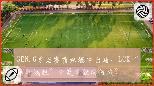 GEN.G季后赛首轮爆冷出局，LCK“银河战舰”今夏将驶向何方？