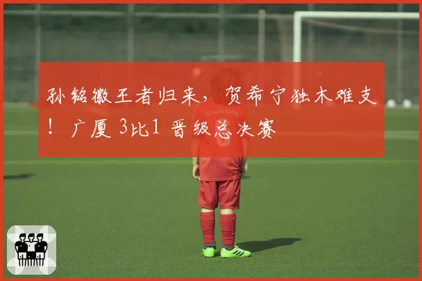 孙铭徽王者归来，贺希宁独木难支！广厦 3比1 晋级总决赛