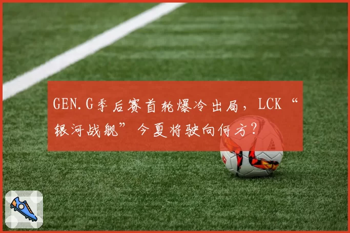 GEN.G季后赛首轮爆冷出局，LCK“银河战舰”今夏将驶向何方？