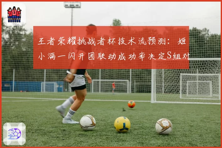 王者荣耀挑战者杯技术流预测：姬小满一闪开团联动成功率决定S组对抗路上限
