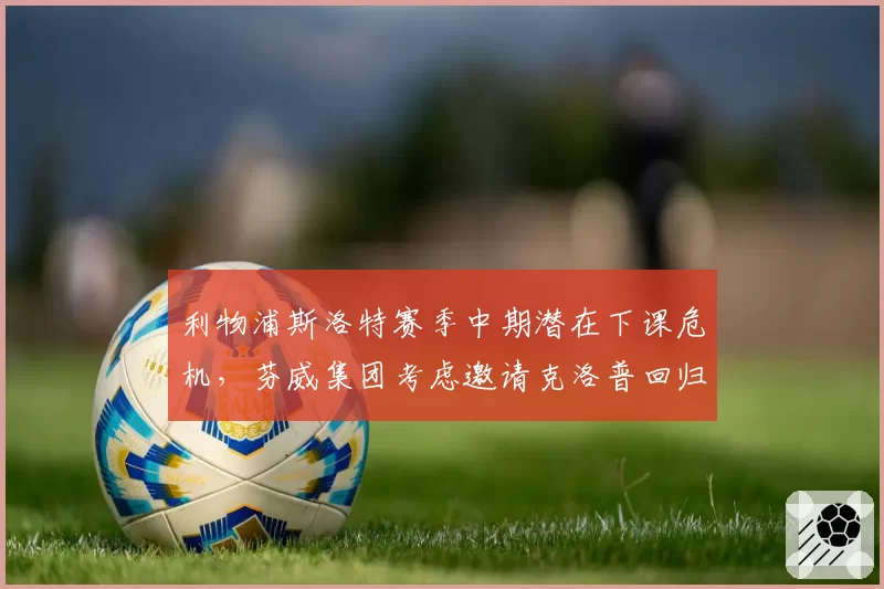 利物浦斯洛特赛季中期潜在下课危机，芬威集团考虑邀请克洛普回归