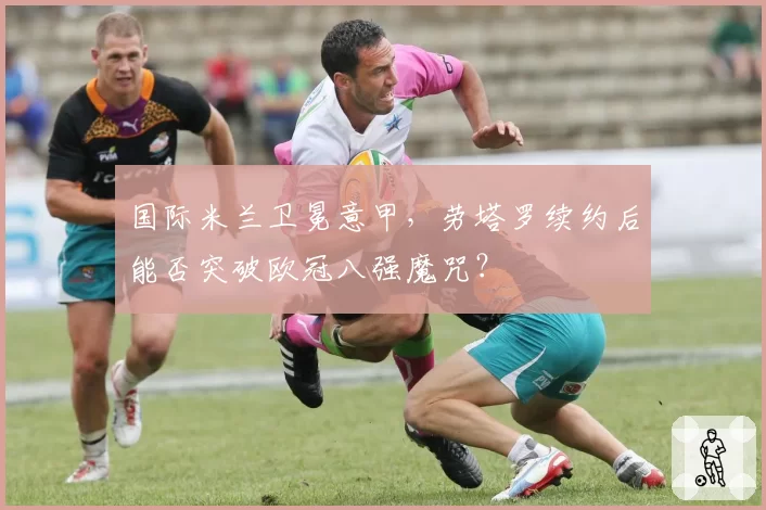 国际米兰卫冕意甲，劳塔罗续约后能否突破欧冠八强魔咒？