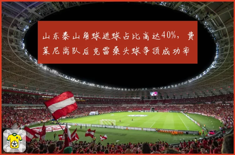 山东泰山角球进球占比高达40%，费莱尼离队后克雷桑头球争顶成功率能否填补空缺？