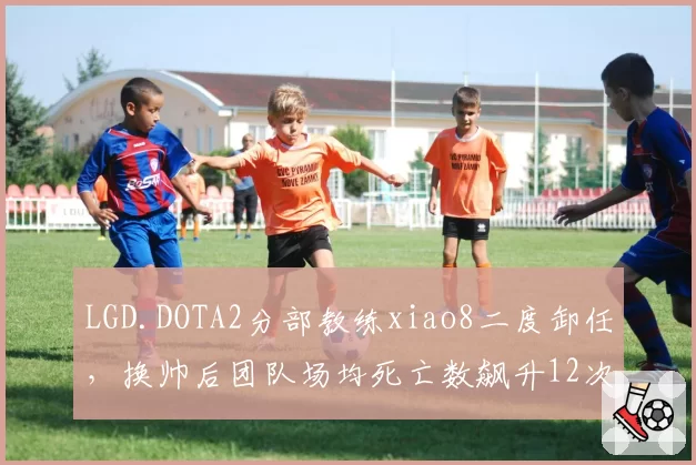 LGD.DOTA2分部教练xiao8二度卸任，换帅后团队场均死亡数飙升12次