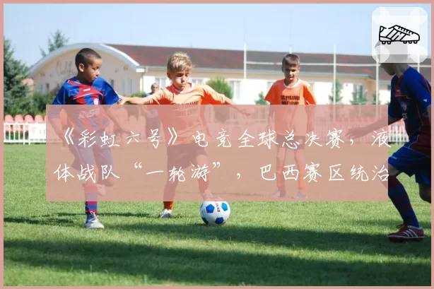 《彩虹六号》电竞全球总决赛，液体战队“一轮游”，巴西赛区统治力不再？